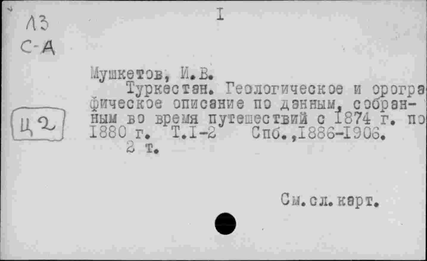 ﻿ль
С-Д
X
Мушкетов, И.В.
Туркестан. Геологическое и орогра фическое описание по данным, собранным во время путешествий с 1874 г. по 1880г. Т.1-2 Спб. ,1886-1906.
2 т.
Сы.сл. карт.